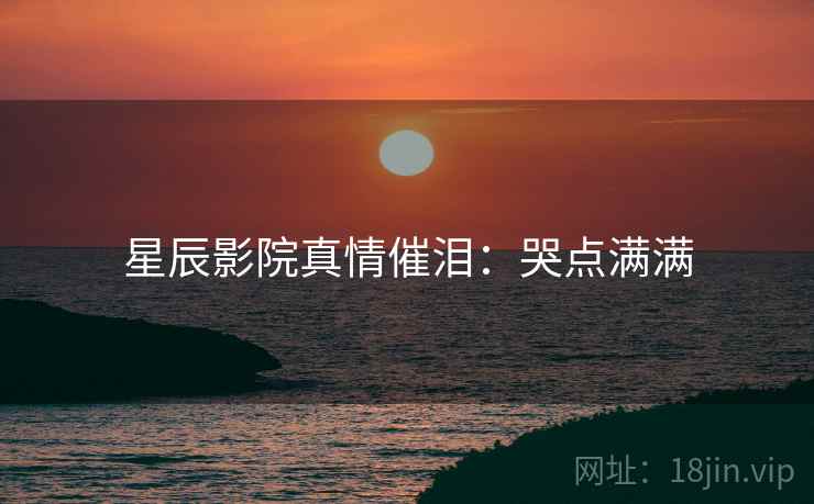 星辰影院真情催泪:哭点满满 星辰影院真情催泪:哭点满满