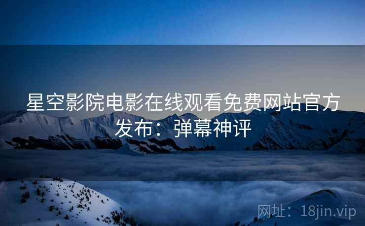 星空影院电影在线观看免费网站官方发布：弹幕神评